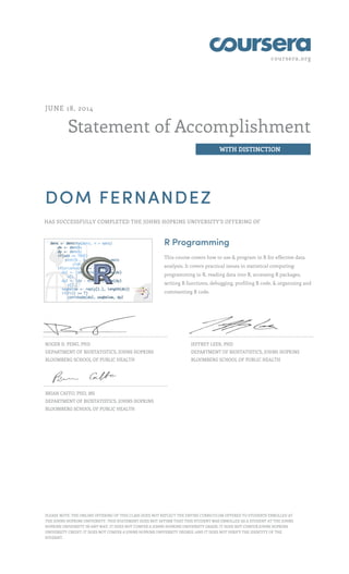 coursera.org
Statement of Accomplishment
WITH DISTINCTION
JUNE 18, 2014
DOM FERNANDEZ
HAS SUCCESSFULLY COMPLETED THE JOHNS HOPKINS UNIVERSITY'S OFFERING OF
R Programming
This course covers how to use & program in R for effective data
analysis. It covers practical issues in statistical computing:
programming in R, reading data into R, accessing R packages,
writing R functions, debugging, profiling R code, & organizing and
commenting R code.
ROGER D. PENG, PHD
DEPARTMENT OF BIOSTATISTICS, JOHNS HOPKINS
BLOOMBERG SCHOOL OF PUBLIC HEALTH
JEFFREY LEEK, PHD
DEPARTMENT OF BIOSTATISTICS, JOHNS HOPKINS
BLOOMBERG SCHOOL OF PUBLIC HEALTH
BRIAN CAFFO, PHD, MS
DEPARTMENT OF BIOSTATISTICS, JOHNS HOPKINS
BLOOMBERG SCHOOL OF PUBLIC HEALTH
PLEASE NOTE: THE ONLINE OFFERING OF THIS CLASS DOES NOT REFLECT THE ENTIRE CURRICULUM OFFERED TO STUDENTS ENROLLED AT
THE JOHNS HOPKINS UNIVERSITY. THIS STATEMENT DOES NOT AFFIRM THAT THIS STUDENT WAS ENROLLED AS A STUDENT AT THE JOHNS
HOPKINS UNIVERSITY IN ANY WAY. IT DOES NOT CONFER A JOHNS HOPKINS UNIVERSITY GRADE; IT DOES NOT CONFER JOHNS HOPKINS
UNIVERSITY CREDIT; IT DOES NOT CONFER A JOHNS HOPKINS UNIVERSITY DEGREE; AND IT DOES NOT VERIFY THE IDENTITY OF THE
STUDENT.
 
