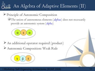 An Algebra of Adaptive Elements (II)
 Principle of Autonomic Composition
     The union of autonomous elements (alphas) does not necessarily
       provide an autonomic system (alpha)


            α    β
                 α
                 ε     α


 An additional operator required (product)
 Autonomic Composition: Weak Rule

            γ    β    ε


I Workshop Self-Organizing Architectures (SOAR 2009)                   11
 