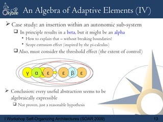 An Algebra of Adaptive Elements (IV)
 Case study: an insertion within an autonomic sub-system
     In principle results in a beta, but it might be an alpha
         • How to explain that – without breaking boundaries?
         • Scope extrusion effect (inspired by the pi-calculus)
     Also, must consider the threshold effect (the extent of control)



           γ    α γ ε            ε
                                 α    β     ε


 Conclusion: every useful abstraction seems to be
  algebraically expressible
     Not proven, just a reasonable hypothesis


I Workshop Self-Organizing Architectures (SOAR 2009)                     13
 