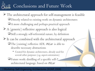 Conclusions and Future Work
 The architectural approach for self-management is feasible
     Directly related to existing work on dynamic architectures
     A more challenging and perhaps practical approach
 A (generic) reflective approach is also logical
     Still a strongly self-referential nature, by definition
 It can be combined with the architectural approach
     The (existing) reflective ADL PiLar is able to
       describe necessary abstractions
        • Created for dynamic architectures, already used for
          several other purposes (e.g. aspect-orientation)
     Future work: distilling of a specific self-*
       architectural language, based on PiLar
I Workshop Self-Organizing Architectures (SOAR 2009)               14
 