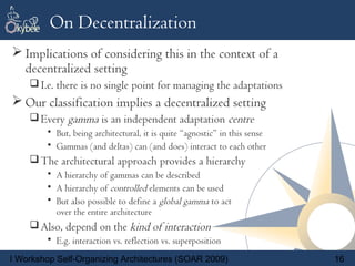 On Decentralization
 Implications of considering this in the context of a
  decentralized setting
     I.e. there is no single point for managing the adaptations
 Our classification implies a decentralized setting
     Every gamma is an independent adaptation centre
        • But, being architectural, it is quite “agnostic” in this sense
        • Gammas (and deltas) can (and does) interact to each other
     The architectural approach provides a hierarchy
        • A hierarchy of gammas can be described
        • A hierarchy of controlled elements can be used
        • But also possible to define a global gamma to act
          over the entire architecture
     Also, depend on the kind of interaction
        • E.g. interaction vs. reflection vs. superposition
I Workshop Self-Organizing Architectures (SOAR 2009)                       16
 