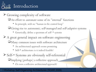 Introduction
 Growing complexity of software
     An effort to automate some of its “internal” functions
        • In principle, with no “human in the control loop”
     Giving rise to autonomic, self-managed and self-adaptive systems
        • Generically, define a spectrum of self- * systems
 A great general impact on software engineering
     Many common issues with software architecture
        • An architectural approach seems promising
        • Self-* architecture: is it indeed feasible?
 Self-* Systems are obviously self-referential
     Implying (perhaps) a reflective approach
        • Or even a reflective architectural approach?

I Workshop Self-Organizing Architectures (SOAR 2009)                     3
 