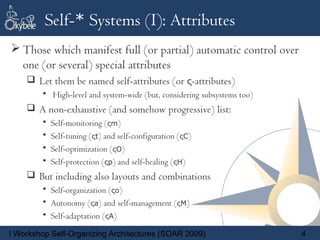 Self-* Systems (I): Attributes
 Those which manifest full (or partial) automatic control over
  one (or several) special attributes
     Let them be named self-attributes (or ς-attributes)
        • High-level and system-wide (but, considering subsystems too)
     A non-exhaustive (and somehow progressive) list:
        •   Self-monitoring (ςm)
        •   Self-tuning (ςt) and self-configuration (ςC)
        •   Self-optimization (ςO)
        •   Self-protection (ςp) and self-healing (ςH)
     But including also layouts and combinations
        • Self-organization (ςo)
        • Autonomy (ςa) and self-management (ςM)
        • Self-adaptation (ςA)

I Workshop Self-Organizing Architectures (SOAR 2009)                     4
 