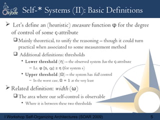Self-* Systems (II): Basic Definitions
 Let’s define an (heuristic) measure function φ for the degree
 of control of some ς-attribute
     Mainly theoretical, to unify the reasoning – though it could turn
     practical when associated to some measurement method
     Additional definitions: thresholds
        • Lower threshold (η) – the observed system has the ς-attribute
           – I.e. φ [s, ςχ] ≥ η (for system s)
        • Upper threshold (Ω) – the system has full control
             – In the worst case, Ω = 1 at the very least

 Related definition: width (ω)
     The area where our self-control is observable
        • Where it is between these two thresholds


I Workshop Self-Organizing Architectures (SOAR 2009)                      5
 