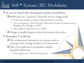Self-* Systems (III): Modularity
 It can be stated that dynamism implies modularity
     Stable parts are “separated” from the rest by change itself
        • Continuous evolution implies eventual (if partial) stability
        • Two consequences of the Principle of Recursive System’s Construction, as
          formulated by Heylighen (1992)
        • Also similar to Morrison’s loci (2007)
     Change normally happens where interaction takes place
 Boundary Condition
     The evolutionary boundaries in a system tend to
      converge with existing interfaces of components
     Then, the width ω of a ς-attribute defines
      bounded subsystems
        • This supports the architectural approach


I Workshop Self-Organizing Architectures (SOAR 2009)                                 6
 