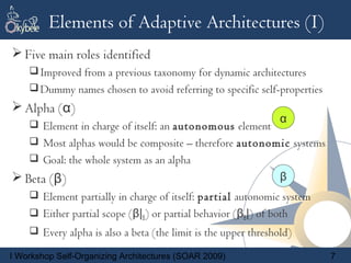 Elements of Adaptive Architectures (I)
 Five main roles identified
     Improved from a previous taxonomy for dynamic architectures
     Dummy names chosen to avoid referring to specific self-properties
 Alpha (α)
     Element in charge of itself: an autonomous element
                                                                α
     Most alphas would be composite – therefore autonomic systems
     Goal: the whole system as an alpha
 Beta (β)                                                      β
     Element partially in charge of itself: partial autonomic system
     Either partial scope (β|S) or partial behavior (βB|) of both
     Every alpha is also a beta (the limit is the upper threshold)

I Workshop Self-Organizing Architectures (SOAR 2009)                      7
 