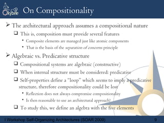 On Compositionality
 The architectural approach assumes a compositional nature
     This is, composition must provide several features
        • Composite elements are managed just like atomic components
        • That is the basis of the separation of concerns principle
 Algebraic vs. Predicative structure
     Compositional systems are algebraic (constructive)
     When internal structure must be considered: predicative
     Self-properties define a “loop” which seems to imply a predicative
       structure, therefore compositionality could be lost
        • Reflection does not always compromise compositionality
        • Is then reasonable to use an architectural approach?
     To study this, we define an algebra with the five elements

I Workshop Self-Organizing Architectures (SOAR 2009)                       9
 
