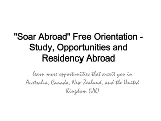 "Soar Abroad" Free Orientation -
   Study, Opportunities and
       Residency Abroad
    learn more opportunities that await you in
  Australia, Canada, New Zealand, and the United
                  Kingdom (UK)
 