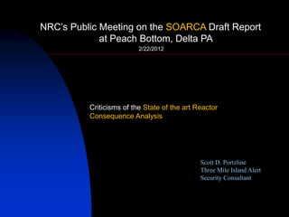 NRC‟s Public Meeting on the SOARCA Draft Report
at Peach Bottom, Delta PA
2/22/2012
Scott D. Portzline
Three Mile Island Alert
Security Consultant
Criticisms of the State of the art Reactor
Consequence Analysis
 