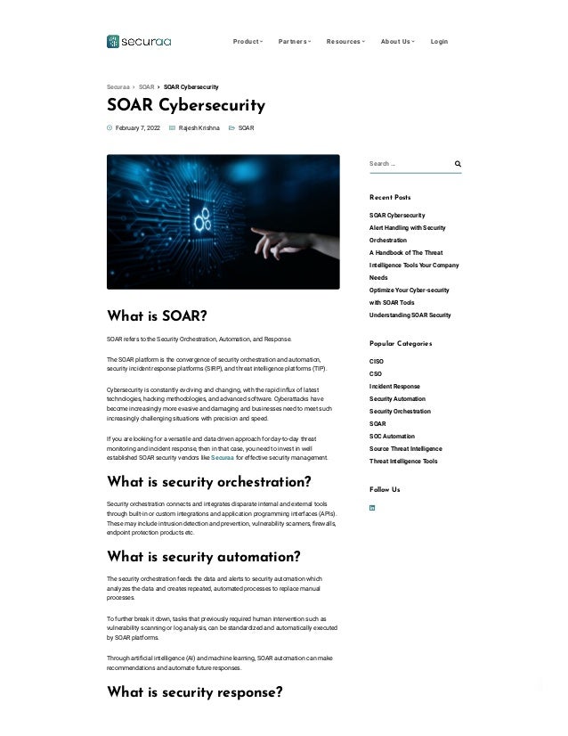 Privacy - Terms
SOAR Cybersecurity

 
 SOAR
 February 7, 2022  Rajesh Krishna
What is SOAR?
SOAR refers to the Security Orchestration, Automation, and Response.
The SOAR platform is the convergence of security orchestration and automation,
security incident response platforms (SIRP), and threat intelligence platforms (TIP).
Cybersecurity is constantly evolving and changing, with the rapid influx of latest
technologies, hacking methodologies, and advanced software. Cyberattacks have
become increasingly more evasive and damaging and businesses need to meet such
increasingly challenging situations with precision and speed.
If you are looking for a versatile and data driven approach for day-to-day threat
monitoring and incident response, then in that case, you need to invest in well
established SOAR security vendors like Securaa for effective security management.
What is security orchestration?
Security orchestration connects and integrates disparate internal and external tools
through built-in or custom integrations and application programming interfaces (APIs).
These may include intrusion detection and prevention, vulnerability scanners, firewalls,
endpoint protection products etc.
What is security automation?
The security orchestration feeds the data and alerts to security automation which
analyzes the data and creates repeated, automated processes to replace manual
processes.
To further break it down, tasks that previously required human intervention such as
vulnerability scanning or log analysis, can be standardized and automatically executed
by SOAR platforms.
Through artificial intelligence (AI) and machine learning, SOAR automation can make
recommendations and automate future responses.
What is security response?
Search … 
Recent Posts
SOAR Cybersecurity
Alert Handling with Security
Orchestration
A Handbook of The Threat
Intelligence Tools Your Company
Needs
Optimize Your Cyber-security
with SOAR Tools
Understanding SOAR Security
Popular Categories
CISO
CSO
Incident Response
Security Automation
Security Orchestration
SOAR
SOC Automation
Source Threat Intelligence
Threat Intelligence Tools

Follow Us
 SOAR Cybersecurity
Securaa  SOAR
Product  Partners  Resources  About Us  Login
 