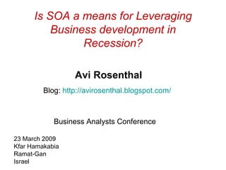 Is SOA a means for Leveraging Business development in Recession? Avi Rosenthal Blog:  http :// avirosenthal . blogspot . com /   Business Analysts Conference  23 March 2009 Kfar Hamakabia Ramat-Gan Israel 