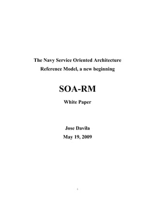 The Navy Service Oriented Architecture
  Reference Model, a new beginning



          SOA-RM
             White Paper




             Jose Davila
            May 19, 2009




                  i
 