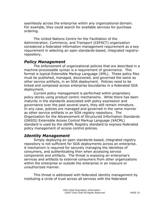 seamlessly across the enterprise within any organizational domain.
For example, they could search for available services for purchase
ordering.

      The United Nations Centre for the Facilitation of the
Administration, Commerce, and Transport (CEFACT) organization
considered a federated information management requirement as a key
requirement in selecting an open standards-based, integrated registry-
repository.

Policy Management
      The enforcement of organizational policies that are described in a
machine-processable syntax is a requirement of governance. This
format is typical Extensible Markup Language (XML). These policy files
must be published, managed, discovered, and governed the same as
other service artifacts, in an SOA deployment. Policies need to be
linked and composed across enterprise boundaries in a federated SOA
deployment.
      Current policy management is performed within proprietary
policy stores using product centric mechanisms. While there has been
maturity in the standards associated with policy expression and
governance over the past several years, they still remain immature.
In any case, policies are managed and governed in the same manner
as other service artifacts in an SOA registry repository. The
Organization for the Advancement of Structured Information Standards
(OASIS) Extensible Access Control Markup Language (XACML)
standard is used by the ebXML Registry standard to express federated
policy management of access control policies.

Identity Management
      Simply deploying an open standards-based, integrated registry
repository is not sufficient for SOA deployments across an enterprise.
A mechanism is required for securely managing the identities of
consumers, and authenticating then when accessing service
components and artifacts. The threat is exposing an enterprise’s
services and artifacts to external consumers from other organizations
within the enterprise or outside the enterprise in an insecure or
unauthorized manner.

       This threat is addressed with federated identity management by
instituting a circle of trust across all services with the federated


                        SOA Chief Proprietary Information
                         ©2007 SOA Chief All Rights Reserved      PAGE 10
 