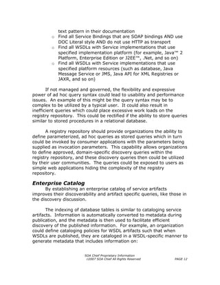 text pattern in their documentation
         o Find all Service Bindings that are SOAP bindings AND use
           DOC Literal style AND do not use HTTP as transport
         o Find all WSDLs with Service implementations that use
           specified implementation platform (for example, Java™ 2
           Platform, Enterprise Edition or J2EE™, .Net, and so on)
         o Find all WSDLs with Service implementations that use
           specified platform resources (such as database, Java
           Message Service or JMS, Java API for XML Registries or
           JAXR, and so on)

       If not managed and governed, the flexibility and expressive
power of ad hoc query syntax could lead to usability and performance
issues. An example of this might be the query syntax may be to
complex to be utilized by a typical user. It could also result in
inefficient queries which could place excessive work loads on the
registry repository. This could be rectified if the ability to store queries
similar to stored procedures in a relational database.

      A registry repository should provide organizations the ability to
define parameterized, ad hoc queries as stored queries which in turn
could be invoked by consumer applications with the parameters being
supplied as invocation parameters. This capability allows organizations
to define approved, domain-specific discovery queries within the
registry repository, and these discovery queries then could be utilized
by their user communities. The queries could be exposed to users as
simple web applications hiding the complexity of the registry
repository.

Enterprise Catalog
      By establishing an enterprise catalog of service artifacts
improves their discoverability and artifact specific queries, like those in
the discovery discussion.

       The indexing of database tables is similar to cataloging service
artifacts. Information is automatically converted to metadata during
publication, and the metadata is then used to facilitate efficient
discovery of the published information. For example, an organization
could define cataloging policies for WSDL artifacts such that when
WSDLs are published, they are cataloged in a WSDL-specific manner to
generate metadata that includes information on:


                         SOA Chief Proprietary Information
                          ©2007 SOA Chief All Rights Reserved        PAGE 12
 