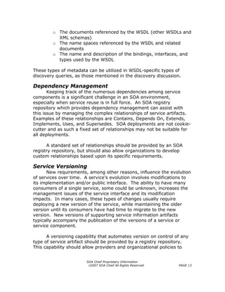o The documents referenced by the WSDL (other WSDLs and
          XML schemas)
        o The name spaces referenced by the WSDL and related
          documents
        o The name and description of the bindings, interfaces, and
          types used by the WSDL

These types of metadata can be utilized in WSDL-specific types of
discovery queries, as those mentioned in the discovery discussion.

Dependency Management
       Keeping track of the numerous dependencies among service
components is a significant challenge in an SOA environment,
especially when service reuse is in full force. An SOA registry
repository which provides dependency management can assist with
this issue by managing the complex relationships of service artifacts.
Examples of these relationships are Contains, Depends On, Extends,
Implements, Uses, and Supersedes. SOA deployments are not cookie-
cutter and as such a fixed set of relationships may not be suitable for
all deployments.

      A standard set of relationships should be provided by an SOA
registry repository, but should also allow organizations to develop
custom relationships based upon its specific requirements.

Service Versioning
      New requirements, among other reasons, influence the evolution
of services over time. A service’s evolution involves modifications to
its implementation and/or public interface. The ability to have many
consumers of a single service, some could be unknown, increases the
management issues of the service interface and its modification
impacts. In many cases, these types of changes usually require
deploying a new version of the service, while maintaining the older
version until its consumers have had time to migrate to the new
version. New versions of supporting service information artifacts
typically accompany the publication of the versions of a service or
service component.

      A versioning capability that automates version on control of any
type of service artifact should be provided by a registry repository.
This capability should allow providers and organizational policies to


                        SOA Chief Proprietary Information
                         ©2007 SOA Chief All Rights Reserved     PAGE 13
 