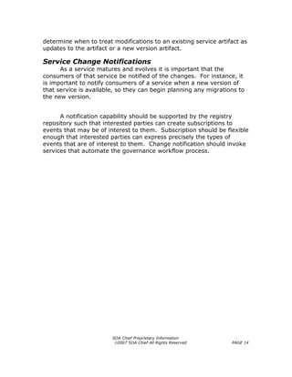determine when to treat modifications to an existing service artifact as
updates to the artifact or a new version artifact.

Service Change Notifications
      As a service matures and evolves it is important that the
consumers of that service be notified of the changes. For instance, it
is important to notify consumers of a service when a new version of
that service is available, so they can begin planning any migrations to
the new version.


      A notification capability should be supported by the registry
repository such that interested parties can create subscriptions to
events that may be of interest to them. Subscription should be flexible
enough that interested parties can express precisely the types of
events that are of interest to them. Change notification should invoke
services that automate the governance workflow process.




                        SOA Chief Proprietary Information
                         ©2007 SOA Chief All Rights Reserved      PAGE 14
 