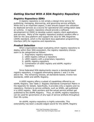 Getting Started With A SOA Registry Repository
Registry Repository SDKs
       A registry repository is not simply a design-time service for
publishing, managing, discovering, and governing service artifacts.
While this is an important aspect, it also should support the utilization
by deployed services as a source for operational and configuration data
at runtime. A registry repository should provide a software
development kit (SDK) to develop custom registry client applications
and services. Many of the registry repository product vendors offer a
SDK for the Java platform and support the Java for XML Registries
(JAXR) standard, which is the standard Java application programming
interface (API) for registries and repositories.

Product Selection
     When organizations begin evaluating which registry repository to
deploy within their SOA ecosystem, the registry repository choices
seem to be categorized as follows:
        1. Proprietary registry-repository
        2. UDDI registry without a repository
        3. UDDI registry with a proprietary repository
        4. ebXML registry-repository
        5. Combination of UDDI registry and ebXML registry-
            repository

      Since federated SOA deployments require a standards-based
registry repository, it suggests eliminating options 1 and 3 in the
above list. The remaining choices, all standards-based, involve two
standards, UDDI and ebXML Registry.

       A UDDI registry offers a subset of capabilities offered by an
ebXML Registry. See Table 2: Registry Standards Comparison Matrix in
the Appendix for details. Specifically, it provides only a registry and no
repository. Pointers to service artifacts, such as WSDL, get published
in a UDDI registry. Both pointers and the actual service artifact get
published to the ebXML Registry. Thus, an ebXML registry-repository
can be used for governance of any type of service artifacts throughout
their life cycles.

     An ebXML registry-repository is highly extensible. This
extensibility has been a double-edged sword for the ebXML Registry

                         SOA Chief Proprietary Information
                          ©2007 SOA Chief All Rights Reserved       PAGE 15
 