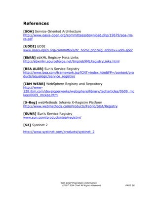 References
[SOA] Service-Oriented Architecture
http://www.oasis-open.org/committees/download.php/19679/soa-rm-
cs.pdf

[UDDI] UDDI
www.oasis-open.org/committees/tc_home.php?wg_abbrev=uddi-spec

[EbRR] ebXML Registry Meta Links
http://ebxmlrr.sourceforge.net/tmp/ebXMLRegistryLinks.html

[BEA ALER] Sun’s Service Registry
http://www.bea.com/framework.jsp?CNT=index.htm&FP=/content/pro
ducts/aqualogic/service_registry/

[IBM WSRR] WebSphere Registry and Repository
http://www-
128.ibm.com/developerworks/websphere/library/techarticles/0609_mc
kee/0609_mckee.html

[X-Reg] webMethods Infravio X-Registry Platform
http://www.webmethods.com/Products/Fabric/SOA/Registry

[SUNR] Sun’s Service Registry
www.sun.com/products/soa/registry/

[S2] Systinet 2

http://www.systinet.com/products/systinet_2




                      SOA Chief Proprietary Information
                       ©2007 SOA Chief All Rights Reserved   PAGE 18
 