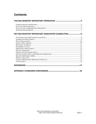 Contents

THE SOA REGISTRY REPOSITORY IMPERATIVE .............................................4

  COMPLEX SERVICE INFORMATION ...............................................................................................................4
  THE CASE FOR GOVERNANCE......................................................................................................................5
  THE CASE FOR AN SOA REGISTRY REPOSITORY .........................................................................................5
  BUSINESS PROCESS DRIVEN .........................................................................................................................7

KEY SOA REGISTRY REPOSITORY ASSOCIATED CAPABILITIES .....................9

  STANDARDS BASED SOA REGISTRY REPOSITORY ........................................................................................9
  INFORMATION MANAGEMENT......................................................................................................................9
  POLICY MANAGEMENT ..............................................................................................................................10
  IDENTITY MANAGEMENT ..........................................................................................................................10
  DISCOVERY AND REUSE ............................................................................................................................11
  ENTERPRISE CATALOG...............................................................................................................................12
  DEPENDENCY MANAGEMENT ....................................................................................................................12
  SERVICE VERSIONING ................................................................................................................................13
  SERVICE CHANGE NOTIFICATIONS .............................................................................................................13
  GETTING STARTED WITH A SOA REGISTRY REPOSITORY ........................................................................14
  REGISTRY REPOSITORY SDKS ...................................................................................................................14
  PRODUCT SELECTION.................................................................................................................................14
  LEADING SOA REGISTRY REPOSITORY PRODUCTS ...................................................................................15
  CONCLUSIONS............................................................................................................................................16

REFERENCES ...............................................................................................17


APPENDIX: STANDARDS COMPARISON....................................................... 18




                                                  SOA Chief Proprietary Information
                                                    ©2007 SOA Chief All Rights Reserved                                                        PAGE 3
 