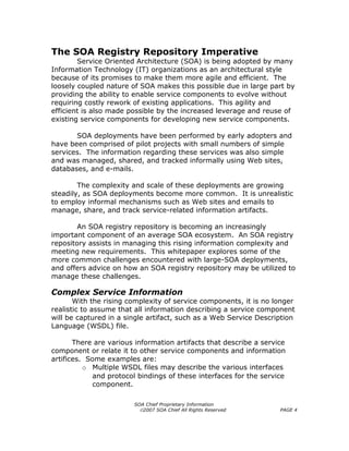 The SOA Registry Repository Imperative
        Service Oriented Architecture (SOA) is being adopted by many
Information Technology (IT) organizations as an architectural style
because of its promises to make them more agile and efficient. The
loosely coupled nature of SOA makes this possible due in large part by
providing the ability to enable service components to evolve without
requiring costly rework of existing applications. This agility and
efficient is also made possible by the increased leverage and reuse of
existing service components for developing new service components.

       SOA deployments have been performed by early adopters and
have been comprised of pilot projects with small numbers of simple
services. The information regarding these services was also simple
and was managed, shared, and tracked informally using Web sites,
databases, and e-mails.

        The complexity and scale of these deployments are growing
steadily, as SOA deployments become more common. It is unrealistic
to employ informal mechanisms such as Web sites and emails to
manage, share, and track service-related information artifacts.

        An SOA registry repository is becoming an increasingly
important component of an average SOA ecosystem. An SOA registry
repository assists in managing this rising information complexity and
meeting new requirements. This whitepaper explores some of the
more common challenges encountered with large-SOA deployments,
and offers advice on how an SOA registry repository may be utilized to
manage these challenges.

Complex Service Information
       With the rising complexity of service components, it is no longer
realistic to assume that all information describing a service component
will be captured in a single artifact, such as a Web Service Description
Language (WSDL) file.

       There are various information artifacts that describe a service
component or relate it to other service components and information
artifices. Some examples are:
          o Multiple WSDL files may describe the various interfaces
             and protocol bindings of these interfaces for the service
             component.

                        SOA Chief Proprietary Information
                          ©2007 SOA Chief All Rights Reserved       PAGE 4
 