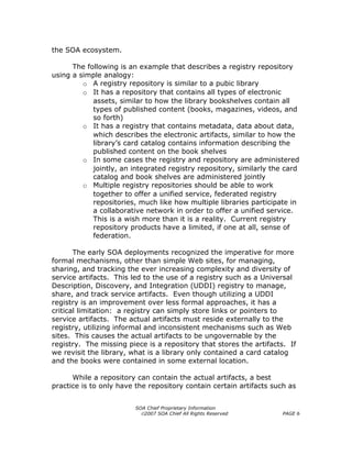 the SOA ecosystem.

      The following is an example that describes a registry repository
using a simple analogy:
         o A registry repository is similar to a pubic library
         o It has a repository that contains all types of electronic
            assets, similar to how the library bookshelves contain all
            types of published content (books, magazines, videos, and
            so forth)
         o It has a registry that contains metadata, data about data,
            which describes the electronic artifacts, similar to how the
            library’s card catalog contains information describing the
            published content on the book shelves
         o In some cases the registry and repository are administered
            jointly, an integrated registry repository, similarly the card
            catalog and book shelves are administered jointly
         o Multiple registry repositories should be able to work
            together to offer a unified service, federated registry
            repositories, much like how multiple libraries participate in
            a collaborative network in order to offer a unified service.
            This is a wish more than it is a reality. Current registry
            repository products have a limited, if one at all, sense of
            federation.

       The early SOA deployments recognized the imperative for more
formal mechanisms, other than simple Web sites, for managing,
sharing, and tracking the ever increasing complexity and diversity of
service artifacts. This led to the use of a registry such as a Universal
Description, Discovery, and Integration (UDDI) registry to manage,
share, and track service artifacts. Even though utilizing a UDDI
registry is an improvement over less formal approaches, it has a
critical limitation: a registry can simply store links or pointers to
service artifacts. The actual artifacts must reside externally to the
registry, utilizing informal and inconsistent mechanisms such as Web
sites. This causes the actual artifacts to be ungovernable by the
registry. The missing piece is a repository that stores the artifacts. If
we revisit the library, what is a library only contained a card catalog
and the books were contained in some external location.

      While a repository can contain the actual artifacts, a best
practice is to only have the repository contain certain artifacts such as


                         SOA Chief Proprietary Information
                           ©2007 SOA Chief All Rights Reserved       PAGE 6
 