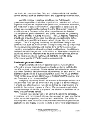 the WSDL, or other interface, files, and policies and the link to other
service artifacts such as example code, and supporting documentation.

      An SOA registry repository should provide full lifecycle
governance capabilities that allow organizations to define and enforce
organizational policies to govern the publication, invocation, execution,
and mediation of service information. Organizational policies are as
unique as organizations themselves thus the SOA registry repository
should provide a framework that allows organizations to develop
custom policies, policy assertions, and policy templates for governing
any service artifact, including metadata. The SOA registry repository
should also provide a framework that allows organizations to define
custom lifecycles and lifecycle events which trigger lifecycle state
changes. The SOA registry repository should enforce design-time
conformance, such as Web Service- Interoperability (WS-I) compliance
when a service is published, and change-time conformance such as
requiring approvals for all service artifact modifications. In addition to
design-time and change-time conformance, an SOA registry repository
could also provide a mechanism to develop run-time policies, such as
service-level-agreements (SLAs), and distribute them to policy-
enforcement-points (PEPs) for runtime enforcement.

Business process Driven
      Organizational and domain-specific business rules must be
enforced to ensure that valid service artifacts are being published to
the SOA registry repository. Simple syntax validation is not enough,
but rather semantic validation must be performed on each artifact. An
example would enforce a business rule that states “All WSDL artifacts
MUST contain only Simple Object Access Protocol (SOAP) bindings and
use Document style communication”.
      A registry repository should be business rules engine driven such
that business rules can be enforced at any stage of a defined lifecycle.
It should also allow business rules to be defined by organizations and
specific to the various types of artifacts. If a governance policy fails
during any stage of the lifecycle part of the business rule should be to
notify the appropriate parties.
      The real value and power of an SOA is the ability to compose,
orchestrate, and choreograph atomic, fine grained, services into higher
order, more coarse grained, services and capabilities. The ability to
mash together data resources and functionality from multiple services,
applications, and legacy systems leads to a higher level organizational


                         SOA Chief Proprietary Information
                           ©2007 SOA Chief All Rights Reserved       PAGE 7
 