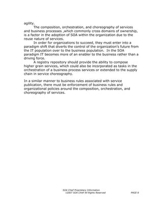 agility.
       The composition, orchestration, and choreography of services
and business processes ,which commonly cross domains of ownership,
is a factor in the adoption of SOA within the organization due to the
reuse nature of services.
       In order for organizations to succeed, they must enter into a
paradigm shift that diverts the control of the organization’s future from
the IT population over to the business population. In the SOA
paradigm IT becomes more of an enabler to the business rather than a
driving force.
       A registry repository should provide the ability to compose
higher grain services, which could also be incorporated as tasks in the
orchestration of a business process services or extended to the supply
chain in service choreography.

In a similar manner to business rules associated with service
publication, there must be enforcement of business rules and
organizational policies around the composition, orchestration, and
choreography of services.




                        SOA Chief Proprietary Information
                          ©2007 SOA Chief All Rights Reserved        PAGE 8
 