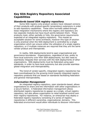 Key SOA Registry Repository Associated
Capabilities
Standards based SOA registry repository
       Some SOA registry-only product vendors have released versions
of their products with product-specific (proprietary) extensions in order
to add repository capabilities. These were normally added through
loose integration mechanisms where the registry and repository are
two separate modules but have touch points between them. These
products meet, either partially or fully, the governance requirements
expected of an integrated registry-repository. This maybe an
acceptable solution for some architects, however this type of solution
is only practical when the SOA deployment is controlled by a single
organization which can ensure either the utilization of a single registry
repository, or if multiple instances are required that they are the same
vendor product and interoperate.

      In reality, SOA deployments tend to span organizational and
governance boundaries. Organizations, regardless of size, prefer to
have local autonomy over their SOA deployments, but also need to
seamlessly integrate their services with the SOA deployments of other
organizations. SOA deployments must be federated using open
standards, in order to have local autonomy but also provide seamless
global integration and interoperability.

      The trend of vendor-specific, integrated registry repositories has
been overshadowed by the growing trend towards integrated registry
repository products that are based on standards facilitating federation
and general interoperability.

Information Management
       An integrated registry-repository, open standards-based, allows
organizations to share and link information with other organizations in
a secure fashion. A federated information management allows
distributed registry repositories to appear as a single, virtual registry
repository, but also allows organization to retail localized control own
their registry-repositories. For instance, an enterprise may deploy a
federated registry-repository consisting of a series of registry-
repositories in different ownership, organizational, domains. This
federated environment would allow individuals to discover information


                         SOA Chief Proprietary Information
                           ©2007 SOA Chief All Rights Reserved       PAGE 9
 