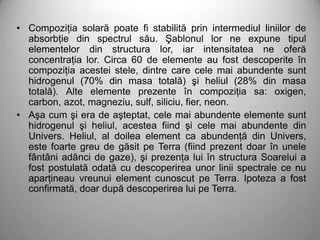 • Compoziţia solară poate fi stabilită prin intermediul liniilor de
  absorbţie din spectrul său. Şablonul lor ne expune tipul
  elementelor din structura lor, iar intensitatea ne oferă
  concentraţia lor. Circa 60 de elemente au fost descoperite în
  compoziţia acestei stele, dintre care cele mai abundente sunt
  hidrogenul (70% din masa totală) şi heliul (28% din masa
  totală). Alte elemente prezente în compoziţia sa: oxigen,
  carbon, azot, magneziu, sulf, siliciu, fier, neon.
• Aşa cum şi era de aşteptat, cele mai abundente elemente sunt
  hidrogenul şi heliul, acestea fiind şi cele mai abundente din
  Univers. Heliul, al doilea element ca abundenţă din Univers,
  este foarte greu de găsit pe Terra (fiind prezent doar în unele
  fântâni adânci de gaze), şi prezenţa lui în structura Soarelui a
  fost postulată odată cu descoperirea unor linii spectrale ce nu
  aparţineau vreunui element cunoscut pe Terra. Ipoteza a fost
  confirmată, doar după descoperirea lui pe Terra.
 