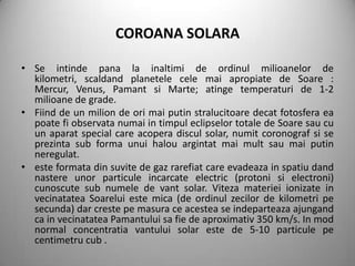 COROANA SOLARA

• Se intinde pana la inaltimi de ordinul milioanelor de
  kilometri, scaldand planetele cele mai apropiate de Soare :
  Mercur, Venus, Pamant si Marte; atinge temperaturi de 1-2
  milioane de grade.
• Fiind de un milion de ori mai putin stralucitoare decat fotosfera ea
  poate fi observata numai in timpul eclipselor totale de Soare sau cu
  un aparat special care acopera discul solar, numit coronograf si se
  prezinta sub forma unui halou argintat mai mult sau mai putin
  neregulat.
• este formata din suvite de gaz rarefiat care evadeaza in spatiu dand
  nastere unor particule incarcate electric (protoni si electroni)
  cunoscute sub numele de vant solar. Viteza materiei ionizate in
  vecinatatea Soarelui este mica (de ordinul zecilor de kilometri pe
  secunda) dar creste pe masura ce acestea se indeparteaza ajungand
  ca in vecinatatea Pamantului sa fie de aproximativ 350 km/s. In mod
  normal concentratia vantului solar este de 5-10 particule pe
  centimetru cub .
 