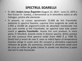 SPECTRUL SOARELUI
• În 1861 Anders Jonas Ångström (August 13, 1814 – June 21, 1874 a
  fost fizician în Suedia), a demonstrat ca în atmosfera solara se afla
  hidrogen, printre alte elemente.
• În prezent, se cunosc aproximativ 25.000 de linii Fraunhofer
  existente în spectrul Soarelui, cuprinse între lungimile de undă de
  2.950 şi 10.000 de angstromi.Liniile de absorbţie menţionate mai
  sus sunt numite şi linii Fraunhofer, iar spectrul solar este uneori
  numit şi spectru Fraunhofer. Aceste linii sunt produse, în mare
  parte, în fotosferă. Soarele emite în diverse spectre, dintre acestea
  cel mai cunoscut fiind spectrul vizibil (între 4000 Å şi 7500 Å).
  Există însă şi emisii de raze X, ceea ce indică faptul că temperatura
  Soarelui atinge în unele zone din coroană şi atmosfera superioară
  milioane de grade. De asemenea, emisiile în ultraviolet arată zone
  de circa un milion de grade Celsius în zonele mai deschise şi puţin
  mai reci în cele întunecate.
 