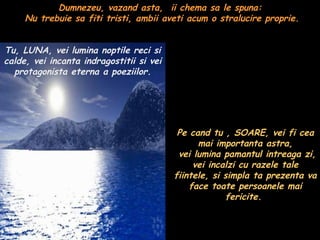 Dumnezeu, vazand asta,  ii chema sa le spuna:  Nu trebuie sa fiti tristi, ambii aveti acum o stralucire proprie. Tu, LUNA, vei lumina noptile reci si calde, vei incanta indragostitii si vei protagonista eterna a poeziilor. Pe cand tu , SOARE, vei fi cea mai importanta astra,  vei lumina pamantul intreaga zi, vei incalzi cu razele tale fiintele, si simpla ta prezenta va face toate persoanele mai fericite.  