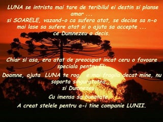 Chiar si asa, era atat de preocupat incat ceru o favoare speciala pentru El: Doamne, ajuta  LUNA te rog,  e mai fragila decat mine, nu soporta singuratatea... si Dumnezeu... Cu imensa sa bunatate... A creat stelele pentru a-i tine companie LUNII. LUNA se intrista mai tare de teribilul ei destin si planse amar ... si SOARELE, vazand-o ca sufera atat, se decise sa n-o mai lase sa sufere atat si o ajuta sa accepte ... ce Dumnezeu a decis. 