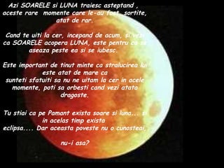 Azi SOARELE si LUNA traiesc asteptand ,  aceste rare  momente care le-au fost  sortite, atat de rar. Cand te uiti la cer, incepand de acum, si vezi ca SOARELE acopera LUNA, este pentru ca se aseaza peste ea si se iubesc.  Este important de tinut minte ca stralucirea lui este atat de mare ca sunteti sfatuiti sa nu ne uitam la cer in acele momente, poti sa orbesti cand vezi atata dragoste. Tu stiai ca pe Pamant exista soare si luna... si in acelas timp exista  eclipsa.... Dar aceasta poveste nu o cunosteai,  nu-i asa? 