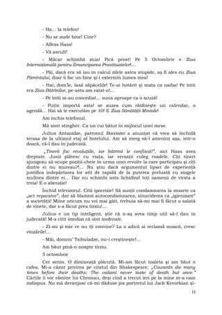 - Ha… la telefon!
- Nu se aude bine! Cine?
- Alfeas Haas!
- Vă ascult!
- Măcar schimbă ziua! Pică prost! Pe 5 Octombrie e Ziua
Internaţională pentru Emanciparea Prostituatelor!…
- Păi, dacă era să iau în calcul zilele astea stupide, aş fi ales eu Ziua
Pămîntului, doar îi fac un bine şi-i extermin lumea mea!
- Hai, dom’le, lasă zăpăcelile! Te-ai hotărît şi mata ca naiba! Pe întîi
era Ziua Bătrînilor, pe-asta am ratat-o!…
- Pe întîi m-au concediat… suna aproape ca o scuză!
- Puţin importă asta! se auzea cum răsfoieşte un calendar, o
agendă… Hai să te executăm pe 10! E Ziua Sănătăţii Mintale!
Am închis telefonul.
Mă simt stingher. Ca un cui bătut în mijlocul unei mese.
Julius Antanidze, patronul Bocciatei a anunţat că vrea să închidă
terasa de la ultimul etaj al hotelului. Am să merg să-l ameninţ aşa, într-o
doară, că-l dau în judecată.
„Tinerii fac revoluţiile, iar bătrînii le confiscă!”, aici Haas avea
dreptate. Junii plătesc cu viaţa, iar versaţii culeg roadele. Cîţi tineri
ajungeau să ocupe poziţii-cheie în urma unei revolte la care participau şi cîţi
dintre ei nu mureau?!… Nu ştiu dacă argumentul lipsei de experienţă
justifica îndepărtarea lor atît de rapidă de la puterea preluată cu sîngele
multora dintre ei… Dar nu schimbi asta lichidînd toţi oamenii de vîrsta a
treia! E o aberaţie!
Închid televizorul. Cîtă ipocrizie! Să susţii condamnarea la moarte ca
„act reparator”, dar să blamezi autocondamnarea, sinuciderea ca „igienizare”
a societăţii! Mîine oricum nu voi mai găti, trebuia să-mi mai fi făcut o salată
de vinete, dar s-a făcut prea tîrziu!…
Julius e un tip inteligent, ştie că n-aş avea timp util să-l dau în
judecată! M-a citit imediat că sînt inofensiv.
- Zi-mi şi mie ce nu îţi convine? La o adică ai reclamă moacă, cresc
vînzările!…
- Măi, domnu’ Tsibuladze, nu-i creştineşte!…
Am băut pînă-n noapte tîrziu.
5 octombrie
Cer senin. O dimineaţă plăcută. Mi-am făcut toaleta şi am băut o
cafea. Mi-a căzut privirea pe citatul din Shakespeare: „Cowards die many
times before their deaths; The valiant never taste of death but once.”
Cărţile îi vor rămîne lui Chronau, deşi cînd a trecut ieri pe la mine m-a cam
indispus. Nu mă deranjase că-mi dăduse jos portretul lui Jack Kevorkian şi-
11
 
