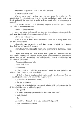 O lovitură în picior mă face să-mi ridic privirea.
- Dă-ne mingea, nene!
Cu un şut stîngaci, nesigur, le-o returnez celor doi copilandri. Ce-
nseamnă să fii tînăr şi să nu-ţi pese de vremea rea! Îmi ridic gulerul. E genul
de zi mohorîtă în care, dac-ai reda vederea unui orb, l-ai condamna la
moarte!
Am făcut o ultimă haltă la Mamuka. Am luat o ciocolată caldă. Închei
aici. Trebuie să vină şi Krimov.
Dragă Domnule Krimov,
Am încercat să scriu poezii, aşa cum am convenit, dar n-am reuşit! Am
scris una, după modelul dumneavoastră, „Călător”:
Eu nu mă voi întoarce…
Cînd m-oi sui în tren – biletul-am demult – nici n-o să plîng, nici n-o să
rîd, o să mă sui şi-atît.
Bagajele, cum se cade, le voi duce singur la gară; sînt uşoare,
doar flori, cer şi-o bucată de soare…
Trenul negurii mă aşteaptă, e din fum, nu are orar şi duce unde vreau
Eu.
După cum vedeţi, nu-i nici Puşkin, nici Tagore! Nu-i nimic! Ca să mă
achit cumva de obligaţie, vă trimit aceste pagini cu însemnări din ultimele zile.
N-aveţi decît să mă “reinventaţi”, aşa cum spuneaţi, dar să nu-mi ştirbiţi din
sinceritate şi demnitate!
Cu deosebită consideraţie,
Kunia Tsibuladze
- Ce fac deci?
- Cum ce faci? Îl împuşti, tembelule! Condor nu mai poate da cu
maşina peste el, că-i circulaţia deviată!
- Îl văd! cu luneta puştii, Andrei continuă să-l urmărească. Cred c-a
şi căzut beţivul dracului! E murdar tot în genunchi!
- Se clatină? E posibil să-l ratezi?
- Nu, nu se clatină!
- Atunci ce treabă ai tu cu pantalonii lui murdari, eşti nevastă-sa? Tu
fă-ţi treaba! Nu uita: în mijlocul frunţii!
- Da, şefu’ !
- Pe seară să treci şi pe la redactor, să nu-i fi lăsat ceva!
- Lzal Krimov?
- Da.
Andrei trase de două ori, pentru mai multă siguranţă.
Alfeas Haas termină de citit.
13
 