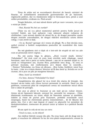 Timp de atîţia ani se succedaseră directori de bancă, miniştri de
finanţe, se schimbaseră semnăturile guvernatorilor de pe bancnote,
regimurile politice, dar eu rămăsesem înfipt în birouaşul meu, piesă a unei
ordini prestabilite, credeam eu. Pînă acum!
Tengiz Kobulov, cel mai nărod dintre şefii pe care-i avusem, mi-a pus
o mînă pe umăr:
- Stai, Kunia! Nu bei un cuniac?
Chiar nu mi s-a părut momentul potrivit pentru futile jocuri de
cuvinte! Îndoit, am luat paharul, i-am măsurat absent culoarea de
chihlimbar, i-am mirosit damful de alcool fin şi, de dragul poveştilor auzite
despre reacţiile concediaţilor, de dragul ridicării moralului unora dintre
colegi, i l-am zvîrlit în faţă.
- Ce ai, Kunia? aproape că-i venea să plîngă. Nu a fost decizia mea,
sediul central a hotărît suspendarea posturilor de numărător din toate
filialele!
Nu mă gîndisem nici o clipă că e într-atît de stupid că nici nu ştie
cum se pronunţă corect cognac…
Nu mă putea băga la ghişeu, „fincă n-aveţi studii, domnu’
Tsibuladze!”. De vină cred că erau însă urechile mele clăpăuge, nasul
borcănat, uşor într-o parte şi vorba tăioasă – aşa mi se aşezase după ce, în
urmă cu treisprezece ani, murise Nica, pufuletele meu drag… În ceea ce
priveşte mustaţa, mă conformasem şi-o lăsam doar în concedii…
- Domnu’ Tsibuladze, nu freau să ofensez… (Era Iurka, fonfăitul, omul bun
la toate…) dar m-a trimis domnu’ director să fă dau ăsta! şi, ferindu-se ca de
ciumat, mi-a pus un plic pe marginea biroului.
- Bine, Iura! La revedere!
- Cu bine, domnu’ Tsibuladze! Cu bine!
Compătimirea din glasul lui m-a trezit din starea de letargie. Am
început să-mi îndes cele cîteva lucruri personale în servietă. Dacă nu mă
grăbeam, cunoscuţii plini de compasiune aveau să transforme micul oficiu
într-o odaie de priveghi.
Am pus şi plicul în buzunar şi am ieşit pe-un culoar dosnic.
Aveau să-mi lipsească bănuţii, mirosul lor, poveştile lor nespuse… Chiar
dimineaţă numărasem un teanc sfrijit de bancnote soioase şi morfolite,
îndoite şi roase de purtat prin buzunare, probabil economiile unui
moşneguţ, banii lui chivernisiţi pentru înmormîntare… Şi de Şkurin îmi
părea rău. Cui o să-i mai împuie el capul cu planurile lui socialiste de
dezindustrializare, instaurare de preţuri unice şi raliere la o politică fiscală
dură?
M-am oprit în colţ să-mi iau un corn:
- Unul cu mac, ca de obicei!
Am răsfirat biletele scoase din plic. Nu erau bani, atît de dragi mie la
pipăit, ci vouchere de călătorie! În loc de vreo plată compensatorie, aveam în
2
 