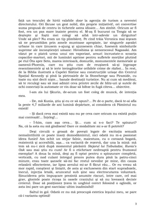 faţă un tenculeţ de hîrtii valabile doar la agenţia de turism a nevestei
directorului. Ori făcuse un gest nobil, din proprie iniţiativă!, ori convertise
suma propusă de centru în tichetele astea idioate… Am zîmbit. Oricum ar fi
fost, era un pas mare înainte pentru el. M-aş fi bucurat ca Tengiz să se
deştepte şi foştii mei colegi să aibă într-adevăr un diriguitor!
Unde să plec? Nu eram un tip plimbăreţ. Pe cînd trăia Veronica mai ieşeam
să ne preumblăm prin zonele muntoase apropiate, iar singurele aşezări
urbane în care ţinusem s-ajung şi ajunsesem chiar, fuseseră simbolurile
supreme ale inconştienţei umane: Hiroshima şi nenorocosul Nagasaki. Am
văzut pe o piatră urma unui om vaporizat, arsuri încrustate-n scoarţa
copacilor-martori, mii de lumînări aprinse pentru sufletele morţilor plutind
pe rîul Ōta spre Seto, marea interioară, domurile, monumentele memoriale şi
oamenii-Phoenix, care nu ştiu cum de reuşiseră să-şi îngroape
resentimentele şi să le ierte învingătorilor oribilele crime de război… În rest,
de la Biblia ilustrată a Capelei Sixtine sau construcţiile uriaşe din Centrul
Spaţial Kennedy şi pînă la pietroaiele de la Stonehenge sau Piramide, cu
toate nu sînt decît nişte… banale destinaţii turistice. Nu ai cum să meditezi,
să te reculegi sau să mai admiri ceva printre zecile de blitz-uri şi sutele de
ochi conectaţi la automate ce vin doar să bifeze în fugă cîteva… obiective.
I-am zis lui Şkurin, de-acum un fost coleg de muncă, de intenţia
mea.
- De, mă Kunia, ştiu şi eu ce să spun?… Pe de-o parte, dacă te-ai afla
la peste 4,7 miliarde de ani lumină depărtare, ai considera că Pămîntul nu
există!
- Şi dacă ceva mai există sau nu pe ceva care oricum nu există puţin
mai contează!… Înţeleg!…
- Î-hîm, cam aşa ceva… Şi… cum ai s-o faci? Te spînzuri?
Na, că la asta nu mă gîndisem! Oare ce modalitate mi s-ar fi potrivit?
Deşi circulă o groază de poveşti legate de excitaţia sexuală
nemaiîntîlnită ce poate însoţi deznodămîntul, nici odată nu m-a pasionat
ideea funiei! Am ochit un stejar falnic, maiestuos, cu o coroană bogată,
rezistentă şi accesibilă, aşa… ca variantă de rezervă, dar una la mînă: mă
tem să nu-i zică după momentul părăsirii Stejarul lui Tsibuladze, Kunia’s
Oak sau mai ştiu eu cum! Ar fi o etichetare nedreaptă pentru frumosul
exemplar! A doua la mînă, deşi aş fi optat pentru o spînzurare completă,
verticală, cu nod culant întregul proces putea dura pînă la patru-cinci
minute, erau toate şansele să-mi fac restul nevoilor pe mine, din cauza
relaxării sfincteriene, iar lipsa aerului mi-ar fi făcut rău… Or eu vreau să
mor rapid, conştient şi liniştit, de asta şi exclusesem din start supradozele,
înecul, injecţia letală, aruncatul sub şine sau electrocutarea voluntară.
Sinuciderea prin împuşcare prezintă anumite riscuri, între care, cel mai
grav, glontele poate ricoşa în oasele craniului şi să nu lovească decisiv
creierul. Doar să poziţionez ţeava în unghiul corect folosind o oglindă, or
asta îmi pare un gest narcisiac ultim inadmisibil!
Saltul în gol. Odată ce nu mă preocupă estetica leşului meu, se pare
că-i varianta optimă!
3
 