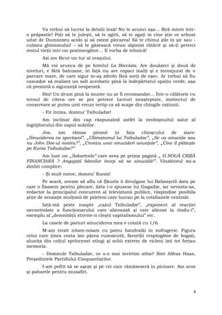 Va trebui să lucrez la detalii însă! Nu te arunci aşa… fără minte într-
o prăpastie! Poţi să te juleşti, să te zgîrii, să te agaţi în cine ştie ce arbust
uitat de Dumnezeu acolo şi să ratezi plecarea! Să te chinui zile în şir sau -
culmea ghinionului! – să te găsească vreun alpinist rătăcit şi să-ţi petreci
restul vieţii într-un postmergător… E vorba de tehnică!
Azi am făcut un tur al oraşului.
Mă voi arunca de pe hotelul La Bocciata. Are douăzeci şi două de
niveluri, e fără balcoane, în faţă nu are copaci înalţi şi e înconjurat de o
parcare mare, de care sigur m-aş zdrobi fără sorţi de eşec. Ar trebui să fiu
cascador să realizez un salt acrobatic pînă la îndepărtatul spaţiu verde, aşa
că prezintă o siguranţă nesperată.
Hm! Un drum pînă la munte nu ar fi recomandat… Într-o călătorie cu
trenul de cîteva ore se pot petrece lucruri neaşteptate, instinctul de
conservare ar putea urzi vreun tertip ca să scape din chingile raţiunii.
- Fir întins, domnu’ Tsibuladze!
Am înclinat din cap răspunzînd astfel la neobişnuitul salut al
îngrijitorului din capul scărilor.
Jos, am rămas pironit în faţa chioşcului de ziare:
„Sinuciderea ca spectacol”, „Ultimatumul lui Tsibuladze”, „Se va sinucide sau
nu John Doe-ul nostru?”, „Cronica unei sinucideri anunţate”, „Cine îl plăteşte
pe Kunia Tsibuladze?”
Am luat un „Sakartvelo” care avea pe prima pagină „ O NOUĂ CRIZĂ
FINANCIARĂ ? Angajaţii băncilor încep să se sinucidă!”. Vînzătorul mi-a
zîmbit complice:
- Şi mult noroc, domnu’ Kunia!
Pe seară, aveam să aflu că Şkurin îi divulgase lui Babasşvili data pe
care o fixasem pentru plecare, ăsta i-o spusese lui Gagadze, iar nevasta-sa,
redactor la principalul concurent al televiziunii publice, răspîndise posibila
ştire de senzaţie mulţimii de prieteni care lucrau pe la cotidianele centrale.
Iată-mă peste noapte „cazul Tsibuladze”, „exponent al reacţiei
necontrolate a funcţionarului care alienează şi este alienat la rîndu-i”,
exemplu al „demnităţii strivite-n cleştii capitalismului” etc.
La casele de pariuri sinuciderea mea e cotată cu 1/6.
M-am trezit nitam-nisam cu patru handralăi în sufragerie. Figura
celui care ţinea ceata îmi părea cunoscută, favoriţii respingător de bogaţi,
aluniţa din colţul sprîncenei stîngi şi ochii extrem de vicleni îmi tot forţau
memoria.
- Domnule Tsibuladze, ce s-o mai învîrtim atîta? Sînt Alfeas Haas,
Preşedintele Partidului Cinquantiştilor.
I-am poftit să se aşeze şi pe cei care rămăseseră în picioare. Am scos
şi paharele pentru musafiri.
4
 