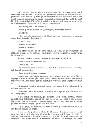 - Cu ce v-ar deranja dacă în după-masa zilei de 5 octombrie aţi fi
executat? Nu-i totuna? În plus, vă garantăm precizie, o moarte de vis,
profesionalism! Andrei - şi bătu pe umăr matahala care-mi sorbea direct din
sticlă votca ce-o pusesem pe masă - nimereşte o copeică de la o sută de paşi!
Îţi oferim statutul de Prim-Client, vei deveni istorie, mă trase de mînecă şi-
mi clipi complice. Pe deasupra îţi dăm şi ce vrei mata!…
- Să înţeleg că e… un schimb?
Chicoti şi ridică mîinile stil „ce să-i faci, aşa merge treaba!”.
- Ce oferiţi?
- Ce vreţi dumneavoastră să lăsaţi rudelor: apartamente, maşini,
opere de artă, reglări de conturi…
- Nu am rude.
- Atunci apropiaţilor…
- Au ce le trebuie!
Mie chiar nu-mi era de folos nimic. Cu banii de pe cupoanele de
călătorie aveau să fie achitate cheltuielile pentru transportul cadavrului,
incinerare etc.
Se lăsă o tăcere greţoasă, pe care am spart-o într-un tîrziu:
- O sută de unităţi fiecărui om!
- O sută de… ce?
Consternarea care schimonosea de tot faţa lui hidoasă, de om rău,
mă făcu să mă corectez:
- Zece arginţi fiecărui cetăţean!
N-avea rost să-i explic reminescenţele visului meu cu acea Elveţie
îngheţată. Că-i mîncarea pe-o lună pentru sărac, banul de băutură pentru
nenorocit sau… un bacşiş pentru bogat, nu contează! Zece arginţi fiecăruia!
…
Îşi aplecară capetele şi şuşotiră ceva, apoi preşedintele îmi aruncă cu
sete un pumn în nas.
- Naşterea mă-tii de smintit! Andrei se va ocupa de tine. Ai două zile
să te răzgîndeşti!
M-au bătut cu răbdare, pe îndelete. Cum luam cantiar, aveam
muşchii tari, înţepeniţi, aşa că au dat ca-ntr-un sac, pînă s-au săturat.
Mă durea rău în dreapta, o coastă ruptă, cred… Am tras aer în piept
puternic de cîteva ori şi junghiul m-a mai lăsat.
- Şi ai grijă, bă balaure, că data viitoare îţi dezumanizăm şi faţa!
Am dat din cap, ca un salut.
M-am dus la profesorul Hatatila Chronau. Îl cunoscusem cu mult
timp în urmă, cînd îl ajutasem să schimbe o mare sumă de bani ciuciuliţi de
căldura unui radiator. Relaţia noastră era una bipolară: el trăncănea, eu
ascultam. Rar aflam lucruri interesante, de multe ori mesajul era prea
5
 