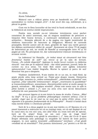Cu stimă,
Kunia Tsibuladze”
Malacul care a ridicat piatra avea pe banderolă un „55” stilizat,
asemănător cu vechea insignă „S.S.”. A dat scurt din cap, milităreşte, şi a
plecat în grabă.
Cum era în firea lucrurilor să las totul în bună orînduială, m-am dus
la bibliotecă să restitui cărţile împrumutate.
Poziţia mea socială nu-mi înlesnise întreţinerea unui pachet
consistent de amici interesaţi, aşa că singura modalitate de petrecere a
timpului liber fusese lectura, o continuare melodioasă a muncii mele
aritmetice… Senzaţia plăcută de a da pagina era legată inextricabil de
răsfoirea teancurilor de bancnote şi obligaţiuni. Mirosul de carneală
proaspătă, literele uneori atît de clare, greşelile de tipar sau rarele gravuri
îmi dădeau sentimentul călduţ de „acasă”. Ajunsesem să citesc 75 de pagini
de beletristică pe oră, iar studii de filosofie şi oceanografie între 45 şi 52
pagini pe oră. Nu pricepeam tot, dar subconştientul reţinuse întotdeauna ce
avusese nevoie.
La îndemnul lui Hatatila, „Ar trebui totuşi să circumscrii mai bine
fenomenul înainte de salt!” am trecut şi pe la sala de lectură.
Cioran, „Pe culmile disperării”. Apăreau în multe locuri cuvinte cu rădăcina
sinucid - mai ales pe la mijlocul cărţii – dar stilul pasionat, juvenil, beţia de
cuvinte nu m-a atras. Un tînăr fără minte care zgîlţîia scăunelul
spînzuratului! I-am răsfoit biografia. Murise la optzeci şi patru de ani!
Neserios! Am pus-o deoparte.
Vladimir Jankélévitch. N-am înţeles de ce un om, în viaţă fiind, îşi
poate pierde atîta timp scriind un Tratat gros despre moarte. Disimetria
ultimei clipe, moartea ca „ordine extraordinară”, „obiectivitate subiectivă” care
suprimă „chiar nălucirile reminescenţei”, despre „resemnarea la quoddittate”
şi transsubstantificare, aneantizare, discontinuităţi ontice şi multe pasaje în
greacă, netraduse… Mă depăşea sensibil! „Fiinţa este aceea care se află în
plină lumină a amiezii (…)”; oare nu avea ceva care să-mi lămurească
asfinţitul de care pomenise Chronau?
Am aruncat ţigarea şi m-am întors la masa de studiu. Camus, „Mitul
lui Sisif”. “Il n’y a qu’un problème philosophique vraiment sérieux: c’est le
suicide. Juger que la vie vaut ou ne vaut pas la peine d’être vécue, c’est
répondre à la question fondamentale de la Philosophie” . Prostii! A hotărî dacă
viaţa merită trăită e o chestiune privată!
Încă de la a doua pagină nu m-am mai înţeles cu el! Spunea că a te
omorî înseamnă a mărturisi ori că nu înţelegi viaţa, ori că eşti depăşit de ea!
În cazul meu nu era nici una, nici alta! Doar nu eram într-atît de special,
încît să fiu atipic! Eram un om care voia să tragă linie!
„Toţi oamenii sănătoşi s-au gîndit la sinucidere (…)”. Asta da! Ce-ar fi spus
despre afirmaţia asta psihologii cu stupidele lor baterii de teste pentru
angajare, în care apărea invariabil „edificatoarea” întrebare: „V-aţi gîndit
vreodată să vă sinucideţi?”. Toţi puneau mincinosul „nu” pentru a se feri de
9
 