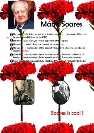 Mário Soares
      He opposed the Salazar’s rule since student days. As a consequence of that acti-
on,   he was arrested 13 times by the PIDE;
      He defended, as a lawyer, several opponents of the regime;
      He went into exile in Paris due to constant persecution;
      He was one of the founders of the Socialist Party (1973), where he served as Se-
      cretary-General;
      After the revolution, Mário Soares returned to Lisbon he served as Minister of
      Foreign Affairs (resulting in the independence of the Portuguese colonies);
      From 1977 to 1985, has successfully negotiated the entry of Portugal into the Eu-
      ropean Community.




                                               Soares is cool !
 