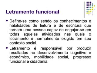 Letramento funcional
 Define-se como sendo os conhecimentos e
habilidades de leitura e de escritura que
tornam uma pessoa capaz de engajar-se em
todas aquelas atividades nas quais o
letramento é normalmente exigido em seu
contexto social.
 Letramento é responsável por produzir
resultados no desenvolvimento cognitivo e
econômico, mobilidade social, progresso
funcional e cidadania.
 