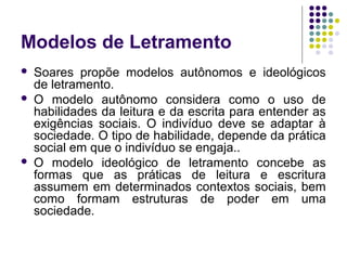 Modelos de Letramento
 Soares propõe modelos autônomos e ideológicos
de letramento.
 O modelo autônomo considera como o uso de
habilidades da leitura e da escrita para entender as
exigências sociais. O indivíduo deve se adaptar à
sociedade. O tipo de habilidade, depende da prática
social em que o indivíduo se engaja..
 O modelo ideológico de letramento concebe as
formas que as práticas de leitura e escritura
assumem em determinados contextos sociais, bem
como formam estruturas de poder em uma
sociedade.
 