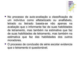  No processo de auto-avaliação a classificação de
um indivíduo como alfabetizado ou analfabeto,
letrado ou iletrado baseia-se não apenas na
avaliação que o informante faz de suas habilidades
de letramento, mas também na estimativa que faz
de suas habilidades de letramento, mas também na
estimativa que faz das habilidades dos outros
moradores.
 O processo de conclusão de série escolar evidencia
que o letramento é questionável.
 