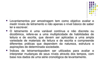  Levantamentos por amostragem tem como objetivo avaliar e
medir níveis de letramento e não apenas o nível básico de saber
ler e escrever.
 O letramento é uma variável contínua e não discreta ou
dicotômica, refere-se a uma multiplicidade de habilidades de
leitura e de escrita, que devem ser aplicadas a uma ampla
variedade de materiais de leitura e de escrita e compreende
diferentes práticas que dependem da natureza, estrutura e
aspirações de determinada sociedade.
 Índices de letramentopodem ser utilizados para avaliar e
interpretar mudanças de seus níveis através dos tempos, com
base nos dados de uma série cronológica de levantamento.
 