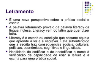 Letramento
 È uma nova perspectiva sobre a prática social e
escrita.
 A palavra letramento proveio da palavra literacy da
língua inglesa. Literacy vem do latim que quer dizer
letra.
 Literacy é o estado ou condição que assume aquela
que aprende a ler e a escrever. Está subentendido
que a escrita traz consequencias sociais, culturais,
políticas, econômicas, cognitivas e linguísticas.
 Habilidade de codificar e de decodificar o nome à
verificação da capacidade de usar a leitura e a
escrita para uma prática social.
 