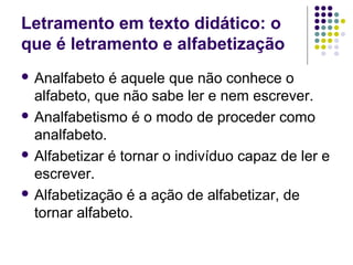 Letramento em texto didático: o
que é letramento e alfabetização
 Analfabeto é aquele que não conhece o
alfabeto, que não sabe ler e nem escrever.
 Analfabetismo é o modo de proceder como
analfabeto.
 Alfabetizar é tornar o indivíduo capaz de ler e
escrever.
 Alfabetização é a ação de alfabetizar, de
tornar alfabeto.
 