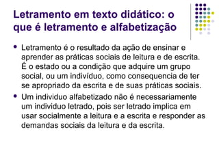Letramento em texto didático: o
que é letramento e alfabetização
 Letramento é o resultado da ação de ensinar e
aprender as práticas sociais de leitura e de escrita.
É o estado ou a condição que adquire um grupo
social, ou um indivíduo, como consequencia de ter
se apropriado da escrita e de suas práticas sociais.
 Um individuo alfabetizado não é necessariamente
um individuo letrado, pois ser letrado implica em
usar socialmente a leitura e a escrita e responder as
demandas sociais da leitura e da escrita.
 