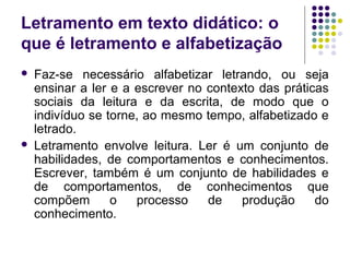 Letramento em texto didático: o
que é letramento e alfabetização
 Faz-se necessário alfabetizar letrando, ou seja
ensinar a ler e a escrever no contexto das práticas
sociais da leitura e da escrita, de modo que o
indivíduo se torne, ao mesmo tempo, alfabetizado e
letrado.
 Letramento envolve leitura. Ler é um conjunto de
habilidades, de comportamentos e conhecimentos.
Escrever, também é um conjunto de habilidades e
de comportamentos, de conhecimentos que
compõem o processo de produção do
conhecimento.
 